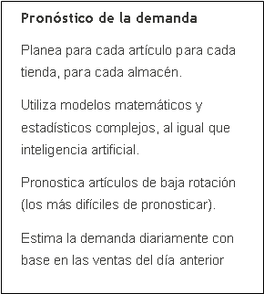 Cuadro de texto: Pron�stico de la demandaPlanea para cada art�culo para cada tienda, para cada almac�n.Utiliza modelos matem�ticos y estad�sticos complejos, al igual que inteligencia artificial.Pronostica art�culos de baja rotaci�n (los m�s dif�ciles de pronosticar).Estima la demanda diariamente con base en las ventas del d�a anterior