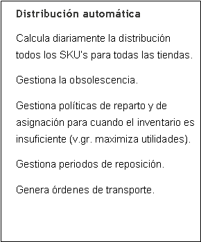 Cuadro de texto: Distribuci�n autom�ticaCalcula diariamente la distribuci�n todos los SKU�s para todas las tiendas.Gestiona la obsolescencia.Gestiona pol�ticas de reparto y de asignaci�n para cuando el inventario es insuficiente (v.gr. maximiza utilidades).Gestiona periodos de reposici�n.Genera �rdenes de transporte.